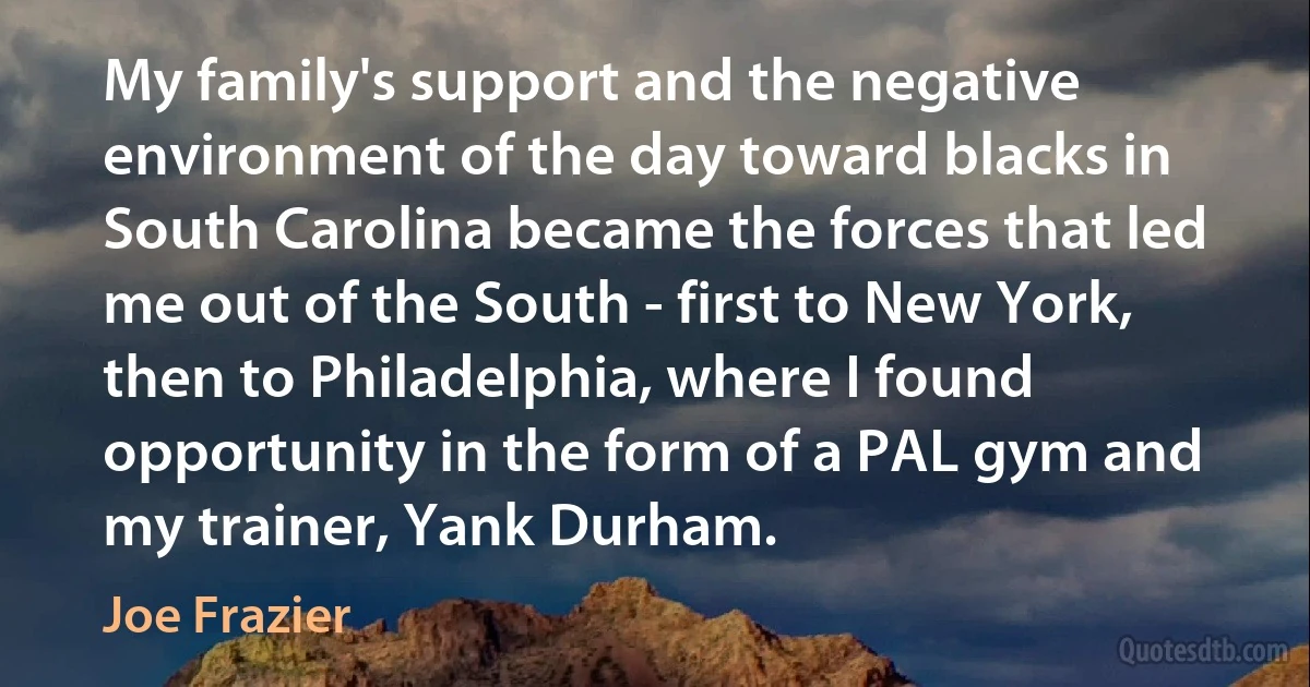 My family's support and the negative environment of the day toward blacks in South Carolina became the forces that led me out of the South - first to New York, then to Philadelphia, where I found opportunity in the form of a PAL gym and my trainer, Yank Durham. (Joe Frazier)