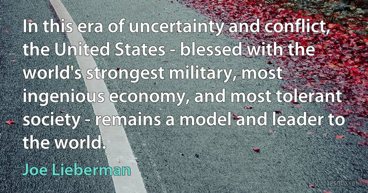 In this era of uncertainty and conflict, the United States - blessed with the world's strongest military, most ingenious economy, and most tolerant society - remains a model and leader to the world. (Joe Lieberman)