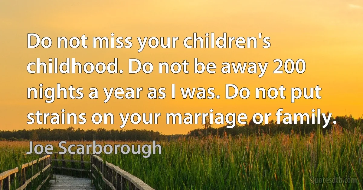 Do not miss your children's childhood. Do not be away 200 nights a year as I was. Do not put strains on your marriage or family. (Joe Scarborough)