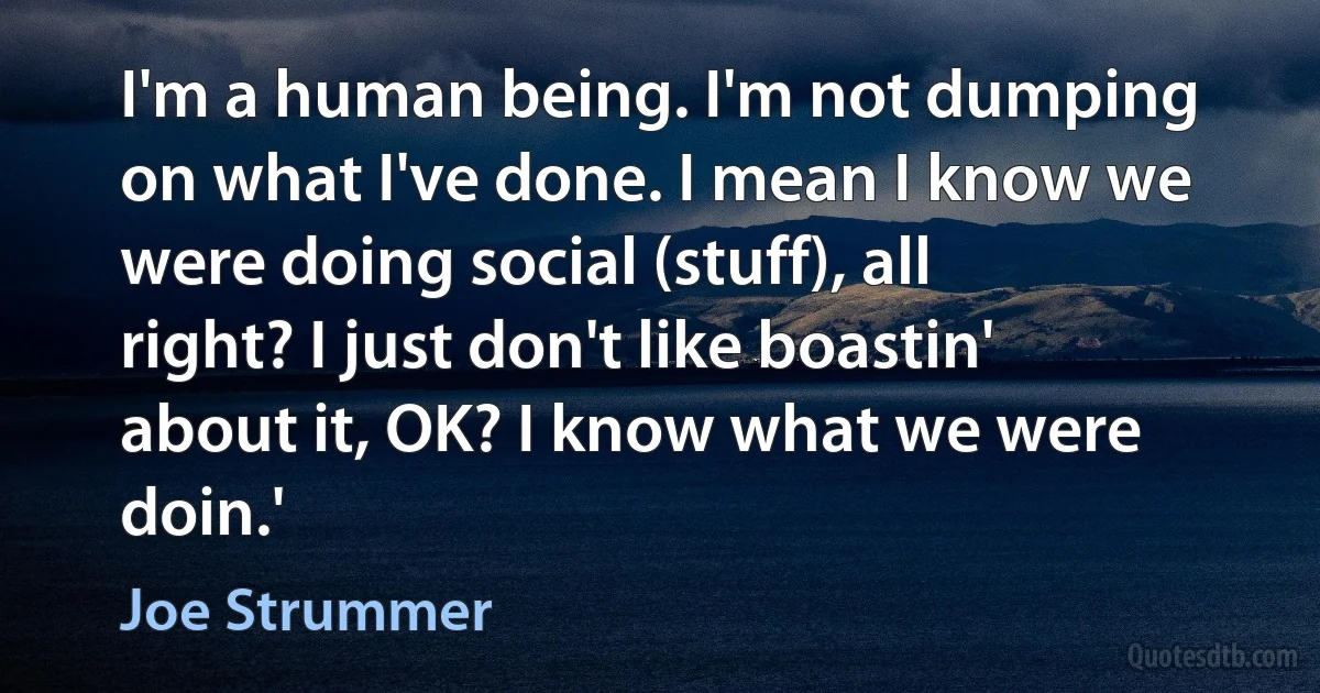 I'm a human being. I'm not dumping on what I've done. I mean I know we were doing social (stuff), all right? I just don't like boastin' about it, OK? I know what we were doin.' (Joe Strummer)