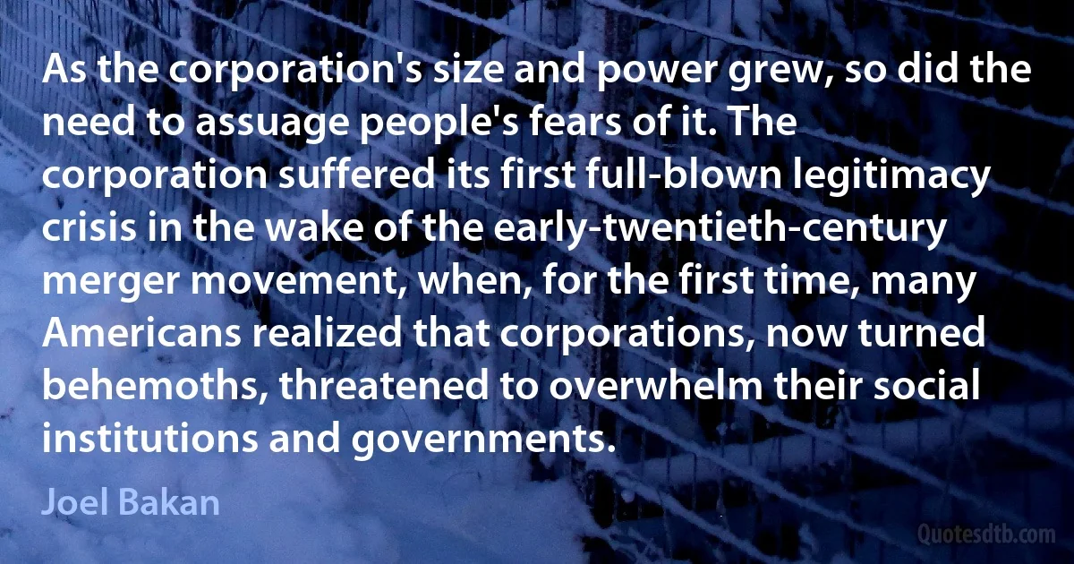 As the corporation's size and power grew, so did the need to assuage people's fears of it. The corporation suffered its first full-blown legitimacy crisis in the wake of the early-twentieth-century merger movement, when, for the first time, many Americans realized that corporations, now turned behemoths, threatened to overwhelm their social institutions and governments. (Joel Bakan)