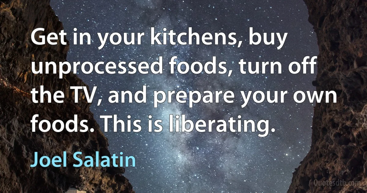 Get in your kitchens, buy unprocessed foods, turn off the TV, and prepare your own foods. This is liberating. (Joel Salatin)