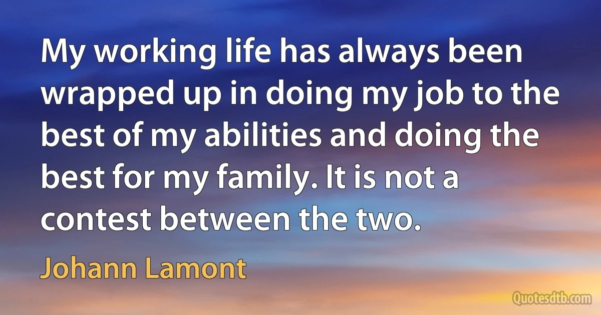 My working life has always been wrapped up in doing my job to the best of my abilities and doing the best for my family. It is not a contest between the two. (Johann Lamont)