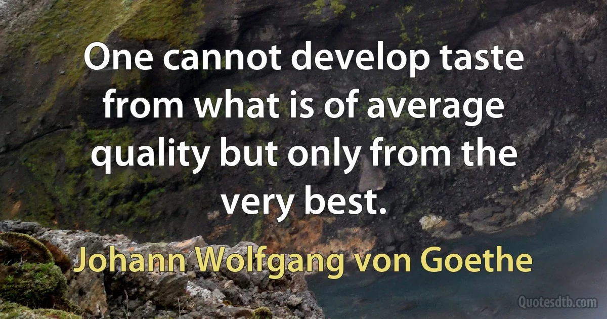 One cannot develop taste from what is of average quality but only from the very best. (Johann Wolfgang von Goethe)