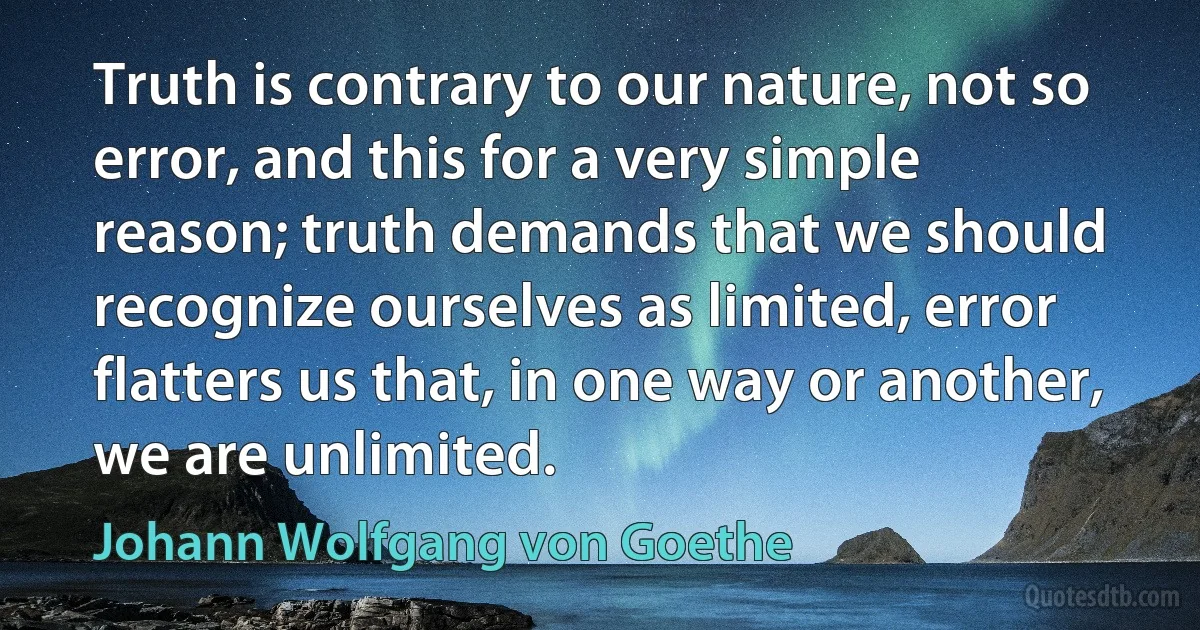 Truth is contrary to our nature, not so error, and this for a very simple reason; truth demands that we should recognize ourselves as limited, error flatters us that, in one way or another, we are unlimited. (Johann Wolfgang von Goethe)