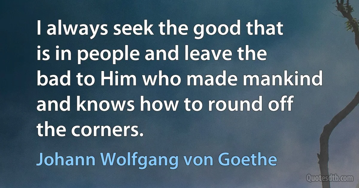 I always seek the good that is in people and leave the bad to Him who made mankind and knows how to round off the corners. (Johann Wolfgang von Goethe)