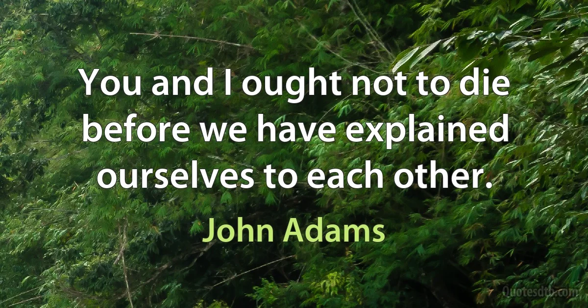 You and I ought not to die before we have explained ourselves to each other. (John Adams)