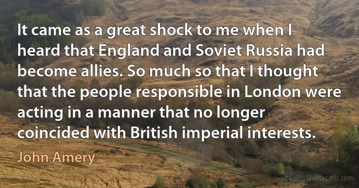 It came as a great shock to me when I heard that England and Soviet Russia had become allies. So much so that I thought that the people responsible in London were acting in a manner that no longer coincided with British imperial interests. (John Amery)