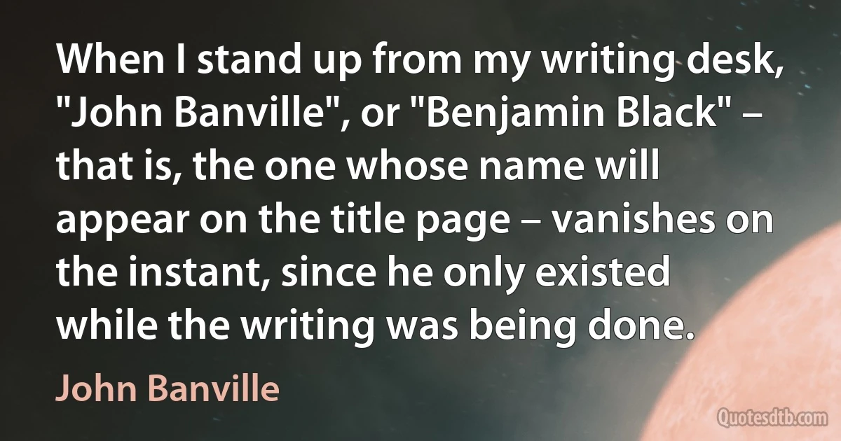 When I stand up from my writing desk, "John Banville", or "Benjamin Black" – that is, the one whose name will appear on the title page – vanishes on the instant, since he only existed while the writing was being done. (John Banville)