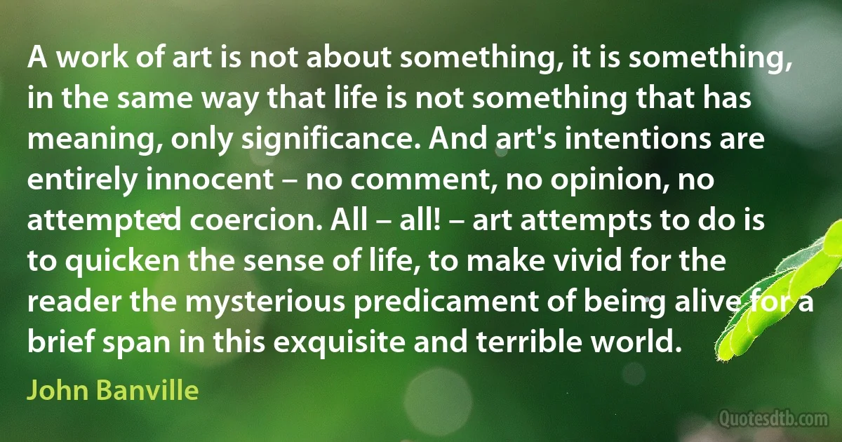 A work of art is not about something, it is something, in the same way that life is not something that has meaning, only significance. And art's intentions are entirely innocent – no comment, no opinion, no attempted coercion. All – all! – art attempts to do is to quicken the sense of life, to make vivid for the reader the mysterious predicament of being alive for a brief span in this exquisite and terrible world. (John Banville)