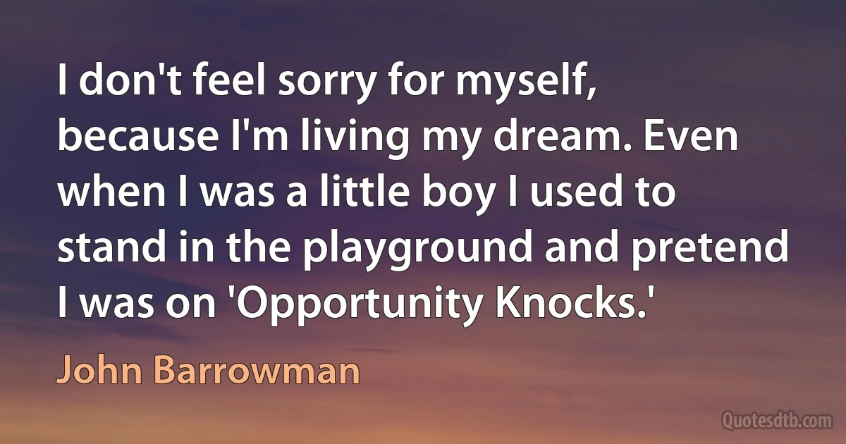 I don't feel sorry for myself, because I'm living my dream. Even when I was a little boy I used to stand in the playground and pretend I was on 'Opportunity Knocks.' (John Barrowman)