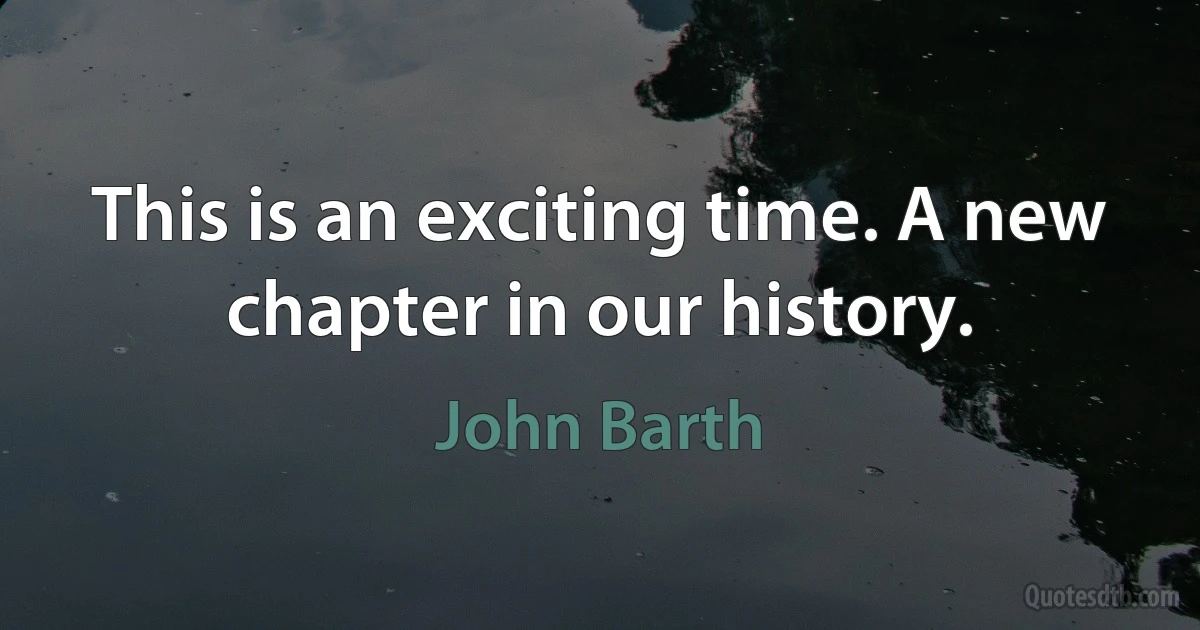 This is an exciting time. A new chapter in our history. (John Barth)