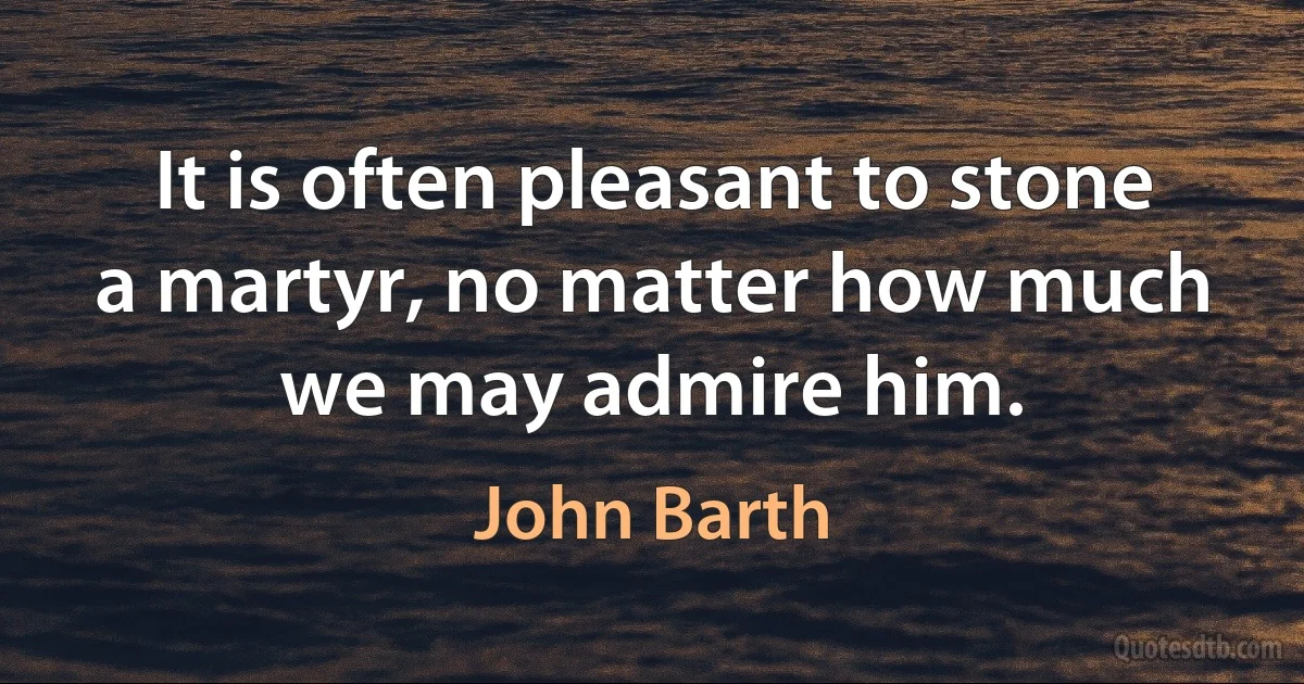 It is often pleasant to stone a martyr, no matter how much we may admire him. (John Barth)