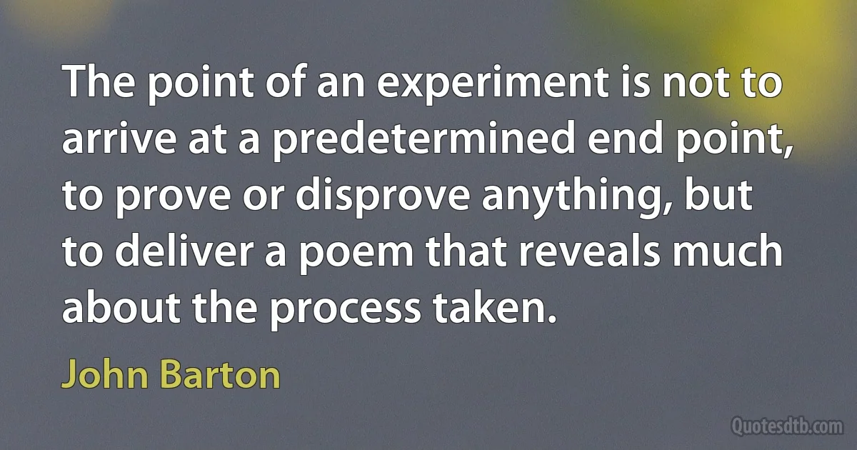 The point of an experiment is not to arrive at a predetermined end point, to prove or disprove anything, but to deliver a poem that reveals much about the process taken. (John Barton)