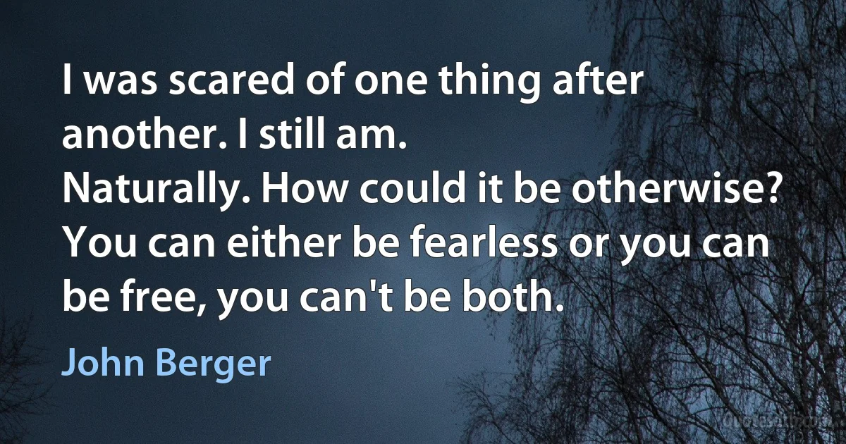 I was scared of one thing after another. I still am.
Naturally. How could it be otherwise? You can either be fearless or you can be free, you can't be both. (John Berger)