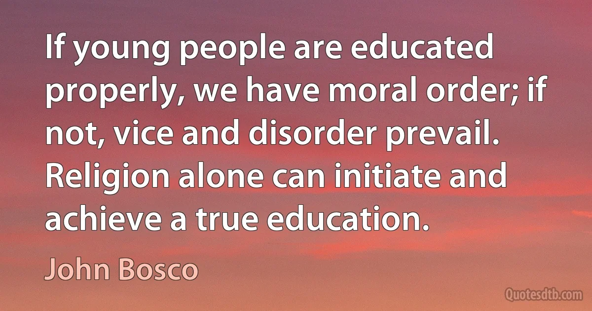 If young people are educated properly, we have moral order; if not, vice and disorder prevail. Religion alone can initiate and achieve a true education. (John Bosco)