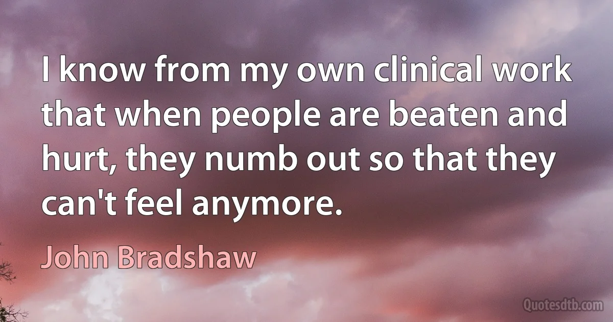 I know from my own clinical work that when people are beaten and hurt, they numb out so that they can't feel anymore. (John Bradshaw)