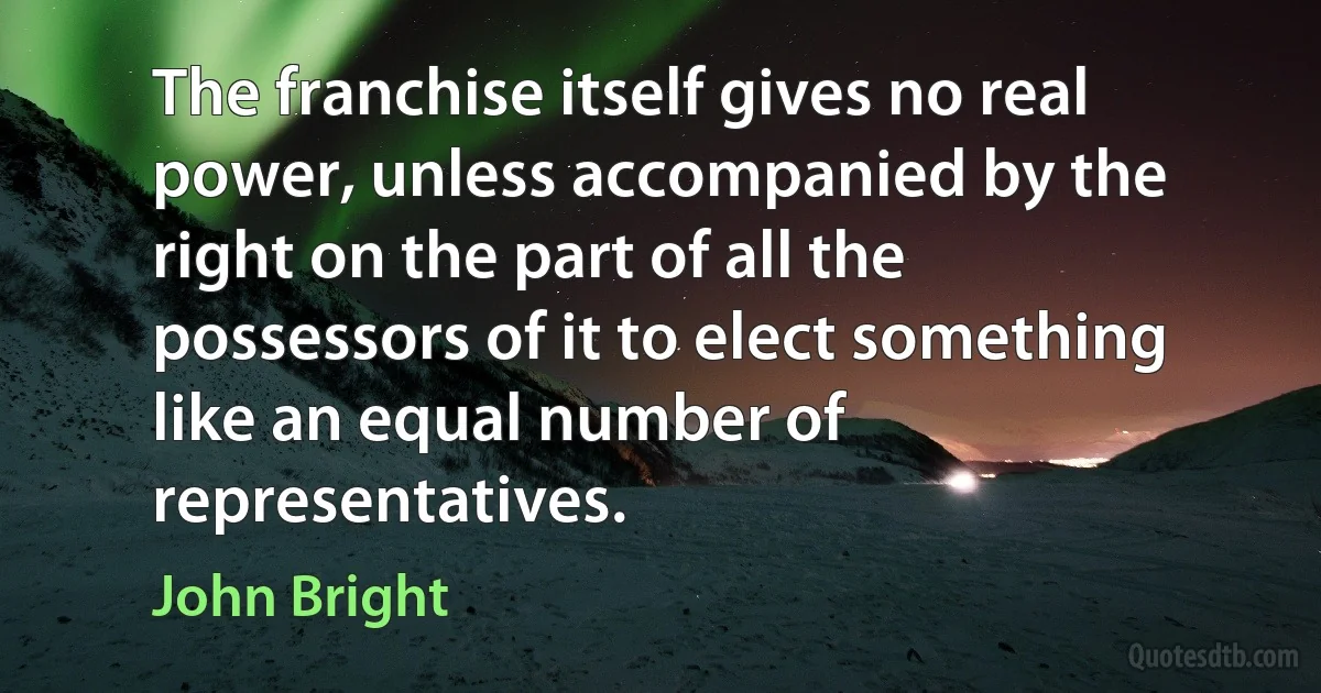 The franchise itself gives no real power, unless accompanied by the right on the part of all the possessors of it to elect something like an equal number of representatives. (John Bright)