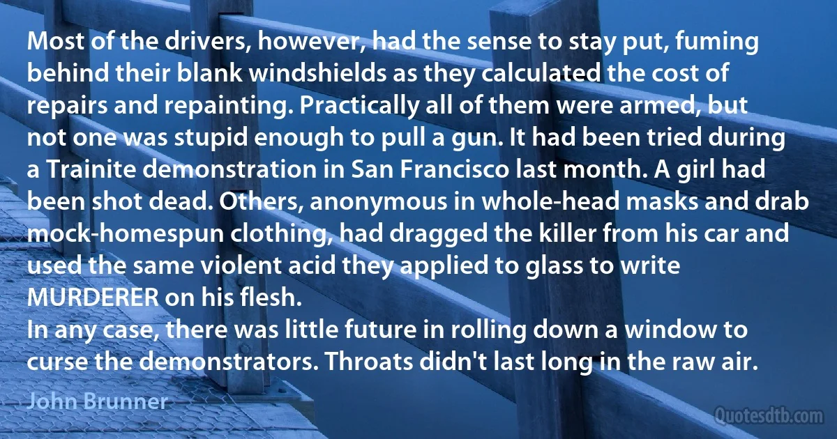 Most of the drivers, however, had the sense to stay put, fuming behind their blank windshields as they calculated the cost of repairs and repainting. Practically all of them were armed, but not one was stupid enough to pull a gun. It had been tried during a Trainite demonstration in San Francisco last month. A girl had been shot dead. Others, anonymous in whole-head masks and drab mock-homespun clothing, had dragged the killer from his car and used the same violent acid they applied to glass to write MURDERER on his flesh.
In any case, there was little future in rolling down a window to curse the demonstrators. Throats didn't last long in the raw air. (John Brunner)