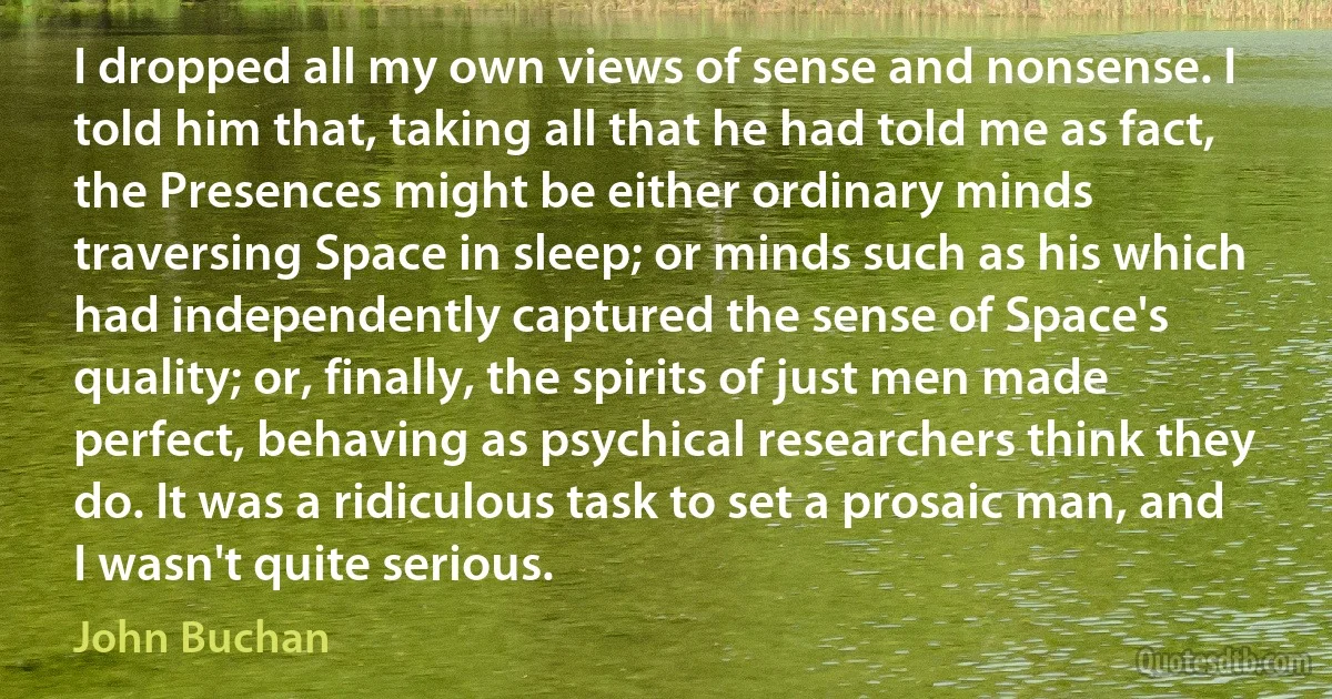 I dropped all my own views of sense and nonsense. I told him that, taking all that he had told me as fact, the Presences might be either ordinary minds traversing Space in sleep; or minds such as his which had independently captured the sense of Space's quality; or, finally, the spirits of just men made perfect, behaving as psychical researchers think they do. It was a ridiculous task to set a prosaic man, and I wasn't quite serious. (John Buchan)