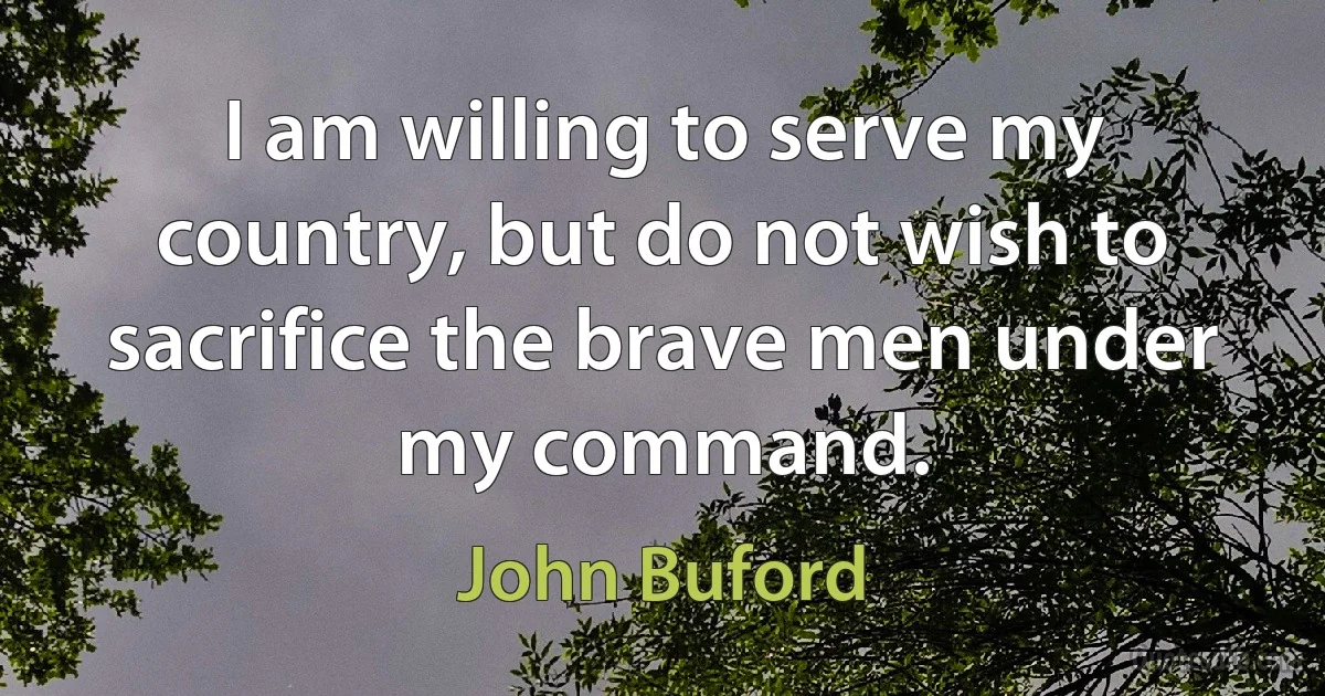 I am willing to serve my country, but do not wish to sacrifice the brave men under my command. (John Buford)