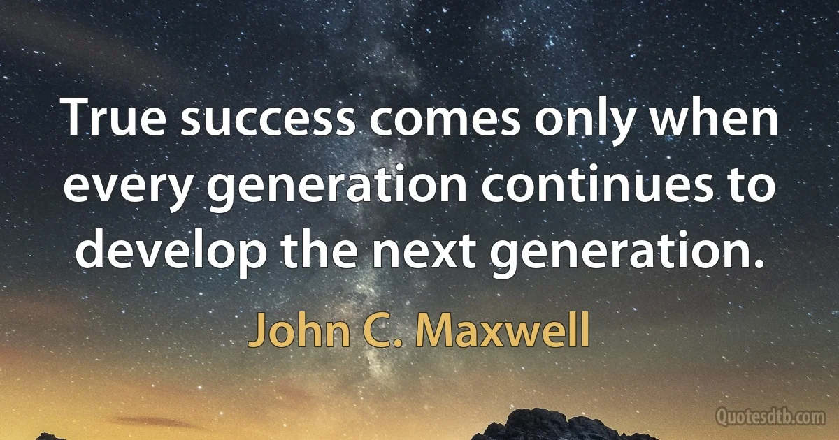 True success comes only when every generation continues to develop the next generation. (John C. Maxwell)