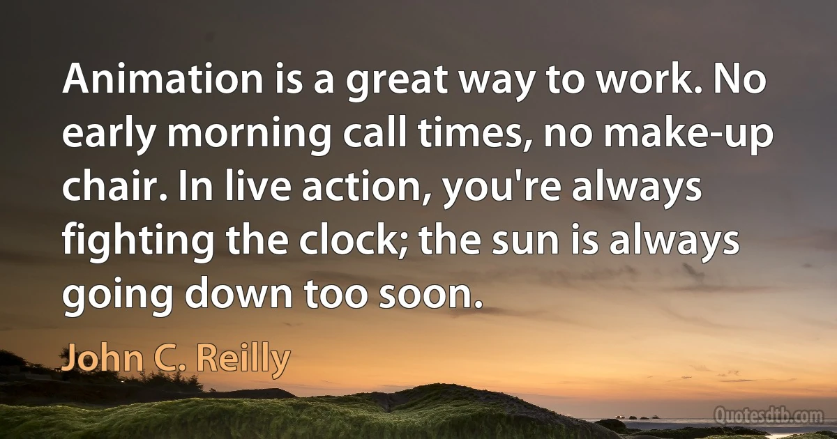 Animation is a great way to work. No early morning call times, no make-up chair. In live action, you're always fighting the clock; the sun is always going down too soon. (John C. Reilly)