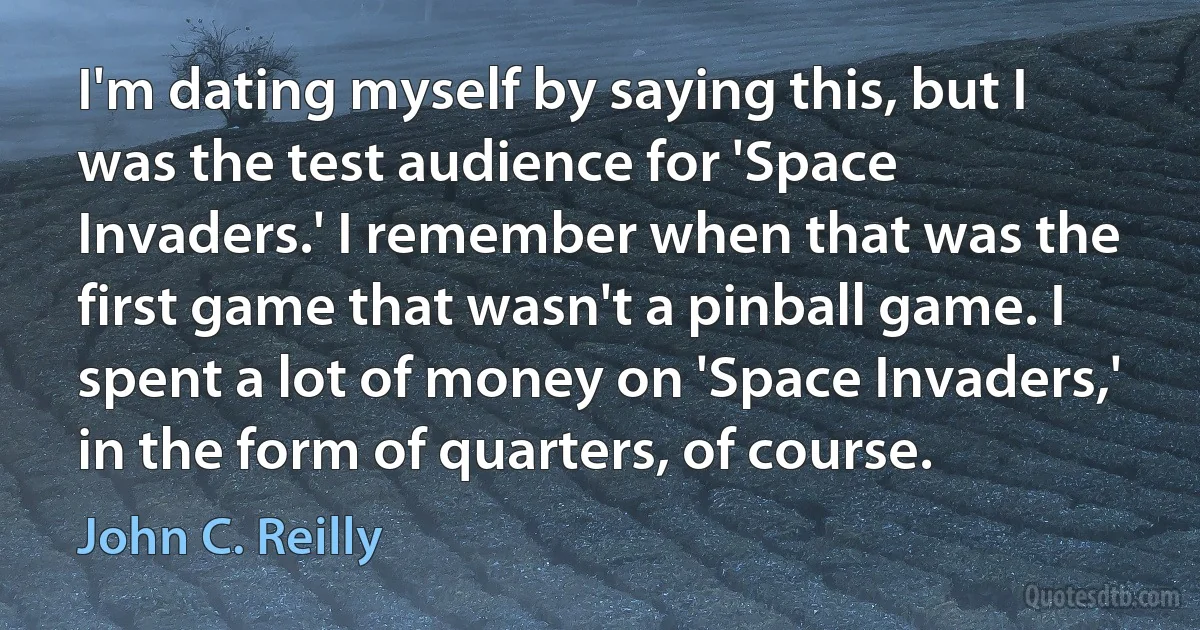 I'm dating myself by saying this, but I was the test audience for 'Space Invaders.' I remember when that was the first game that wasn't a pinball game. I spent a lot of money on 'Space Invaders,' in the form of quarters, of course. (John C. Reilly)