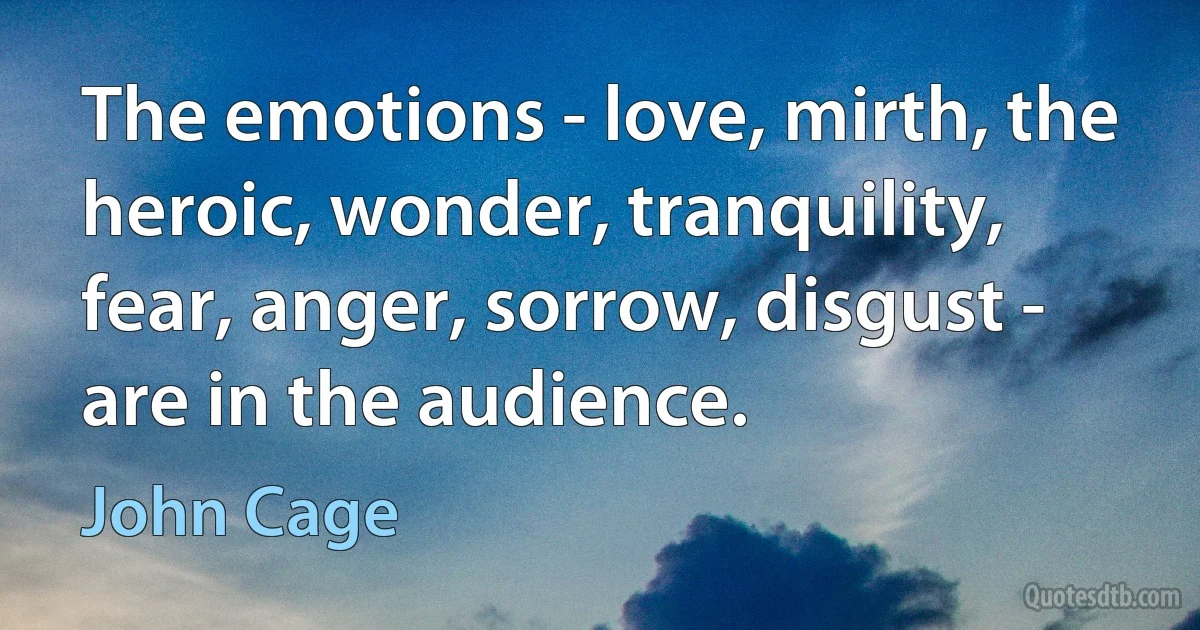 The emotions - love, mirth, the heroic, wonder, tranquility, fear, anger, sorrow, disgust - are in the audience. (John Cage)