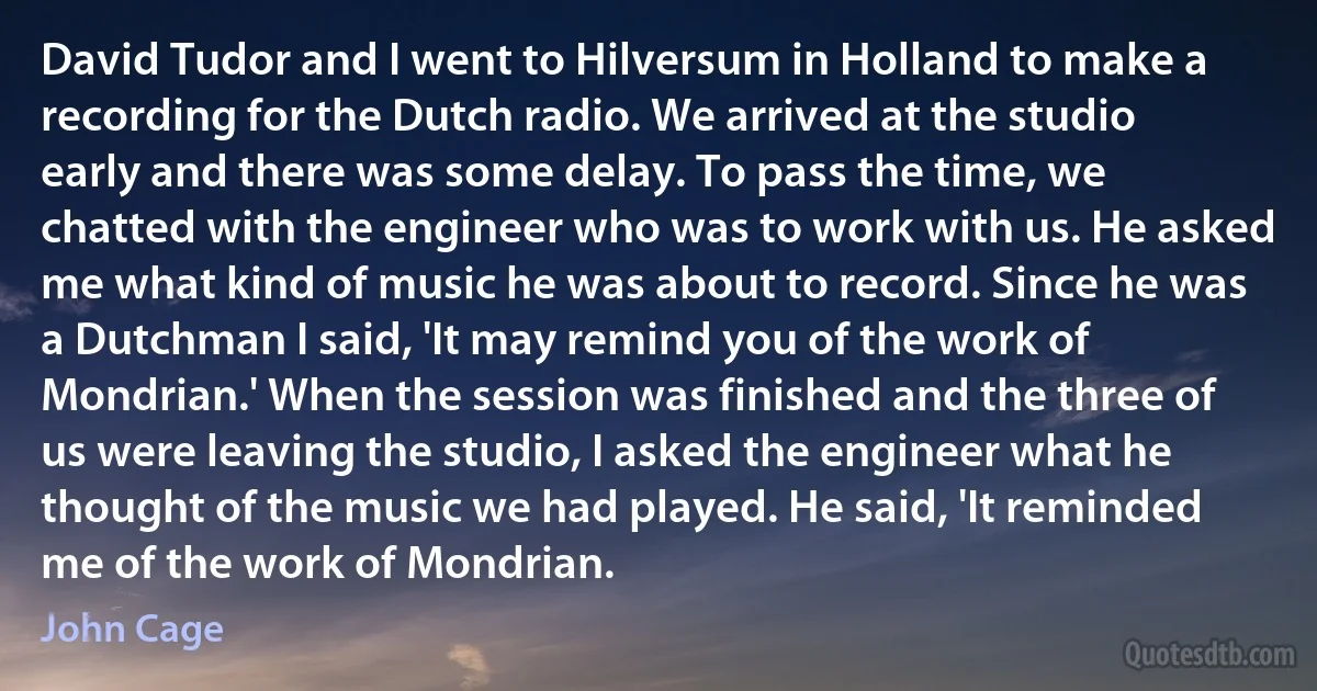 David Tudor and I went to Hilversum in Holland to make a recording for the Dutch radio. We arrived at the studio early and there was some delay. To pass the time, we chatted with the engineer who was to work with us. He asked me what kind of music he was about to record. Since he was a Dutchman I said, 'It may remind you of the work of Mondrian.' When the session was finished and the three of us were leaving the studio, I asked the engineer what he thought of the music we had played. He said, 'It reminded me of the work of Mondrian. (John Cage)