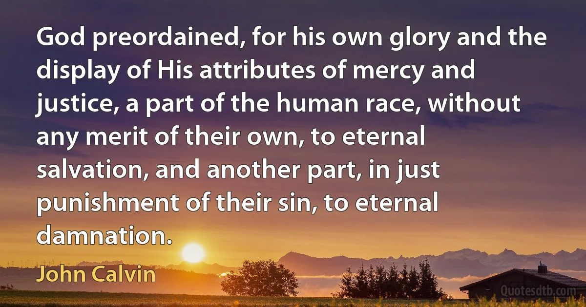 God preordained, for his own glory and the display of His attributes of mercy and justice, a part of the human race, without any merit of their own, to eternal salvation, and another part, in just punishment of their sin, to eternal damnation. (John Calvin)