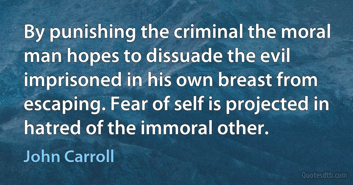 By punishing the criminal the moral man hopes to dissuade the evil imprisoned in his own breast from escaping. Fear of self is projected in hatred of the immoral other. (John Carroll)