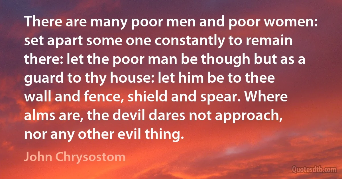 There are many poor men and poor women: set apart some one constantly to remain there: let the poor man be though but as a guard to thy house: let him be to thee wall and fence, shield and spear. Where alms are, the devil dares not approach, nor any other evil thing. (John Chrysostom)