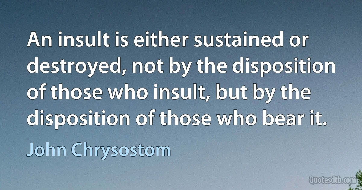 An insult is either sustained or destroyed, not by the disposition of those who insult, but by the disposition of those who bear it. (John Chrysostom)