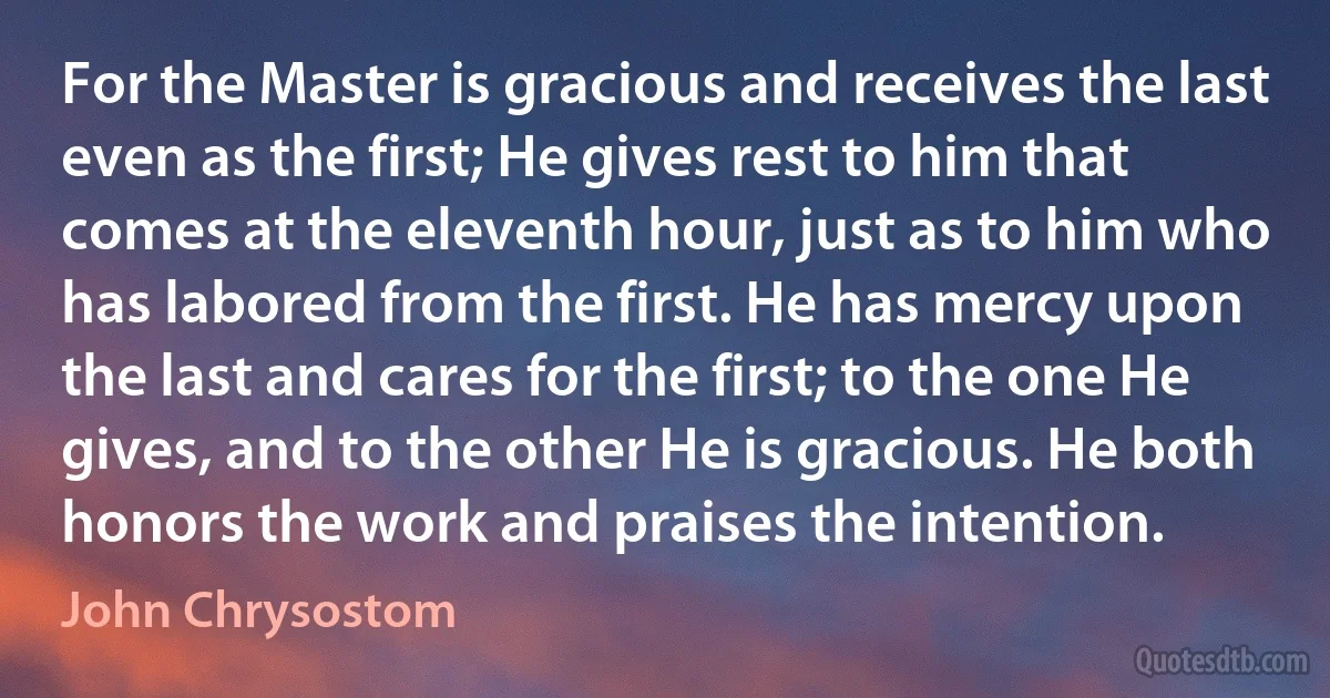 For the Master is gracious and receives the last even as the first; He gives rest to him that comes at the eleventh hour, just as to him who has labored from the first. He has mercy upon the last and cares for the first; to the one He gives, and to the other He is gracious. He both honors the work and praises the intention. (John Chrysostom)