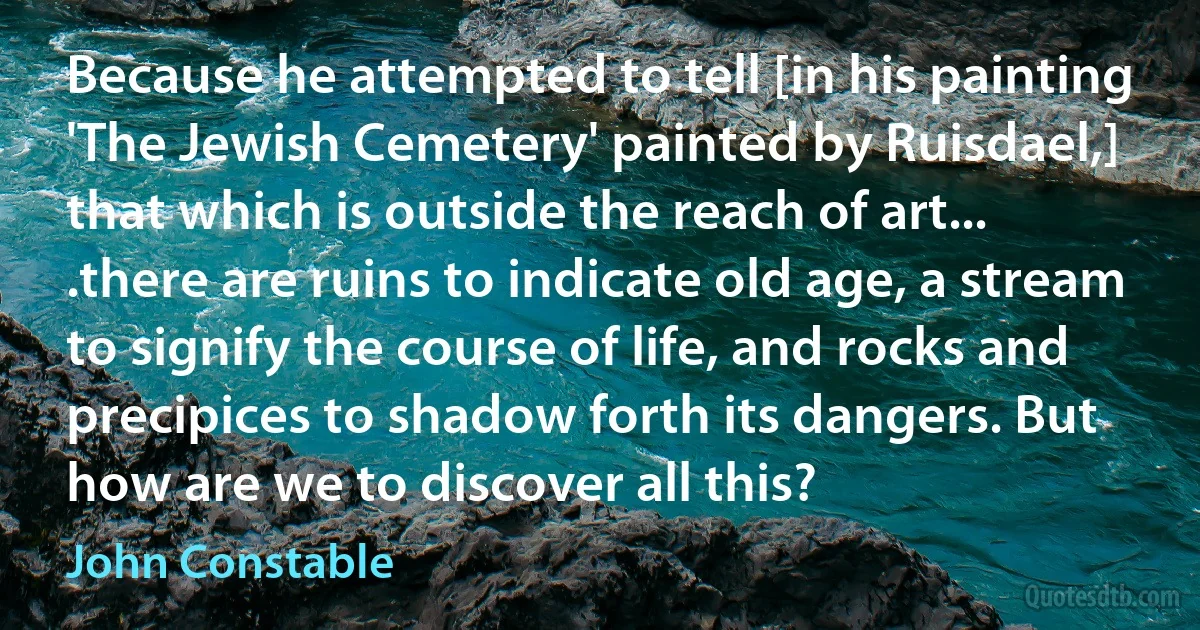 Because he attempted to tell [in his painting 'The Jewish Cemetery' painted by Ruisdael,] that which is outside the reach of art... .there are ruins to indicate old age, a stream to signify the course of life, and rocks and precipices to shadow forth its dangers. But how are we to discover all this? (John Constable)