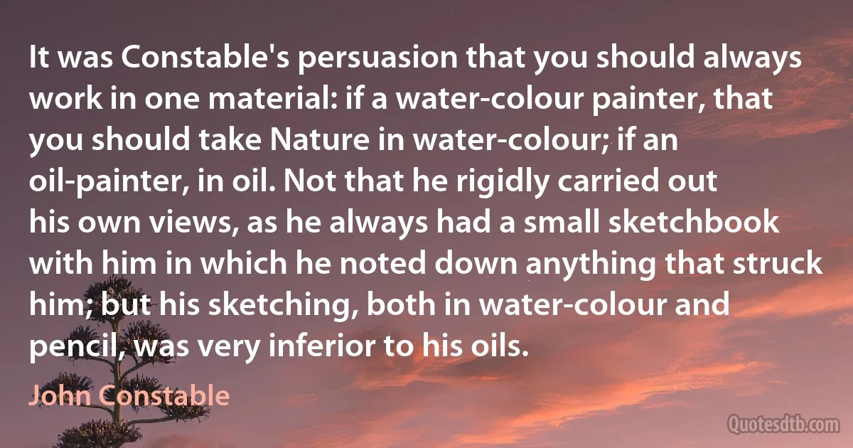 It was Constable's persuasion that you should always work in one material: if a water-colour painter, that you should take Nature in water-colour; if an oil-painter, in oil. Not that he rigidly carried out his own views, as he always had a small sketchbook with him in which he noted down anything that struck him; but his sketching, both in water-colour and pencil, was very inferior to his oils. (John Constable)