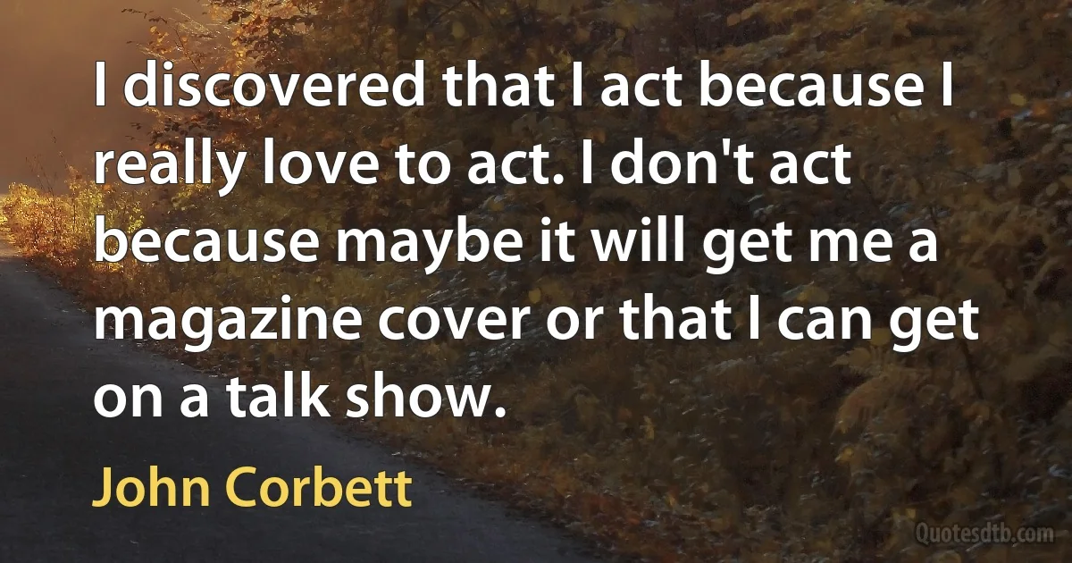 I discovered that I act because I really love to act. I don't act because maybe it will get me a magazine cover or that I can get on a talk show. (John Corbett)