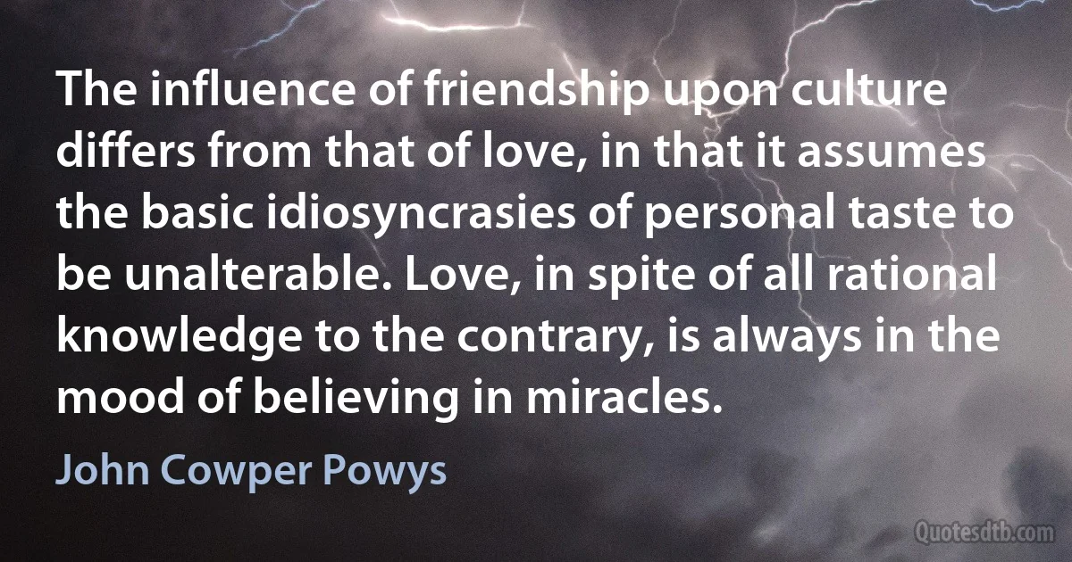 The influence of friendship upon culture differs from that of love, in that it assumes the basic idiosyncrasies of personal taste to be unalterable. Love, in spite of all rational knowledge to the contrary, is always in the mood of believing in miracles. (John Cowper Powys)