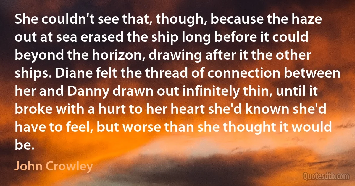 She couldn't see that, though, because the haze out at sea erased the ship long before it could beyond the horizon, drawing after it the other ships. Diane felt the thread of connection between her and Danny drawn out infinitely thin, until it broke with a hurt to her heart she'd known she'd have to feel, but worse than she thought it would be. (John Crowley)