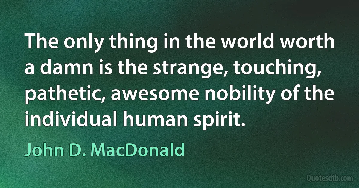 The only thing in the world worth a damn is the strange, touching, pathetic, awesome nobility of the individual human spirit. (John D. MacDonald)