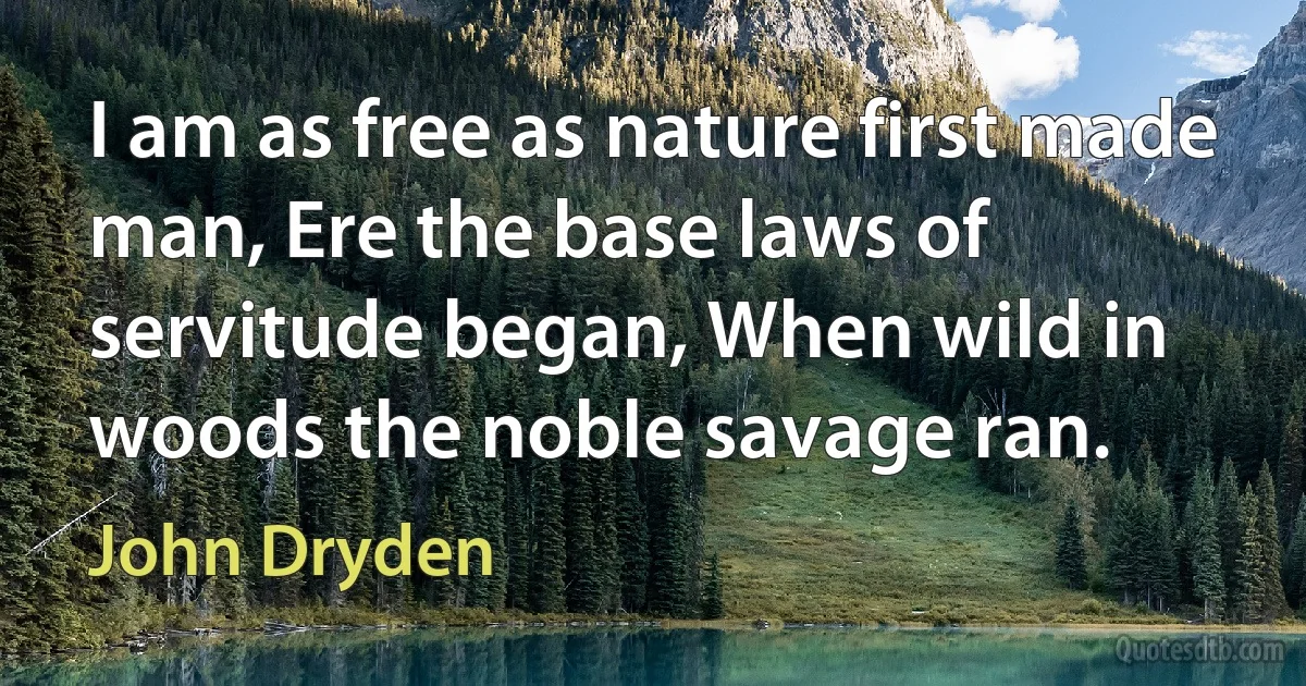 I am as free as nature first made man, Ere the base laws of servitude began, When wild in woods the noble savage ran. (John Dryden)