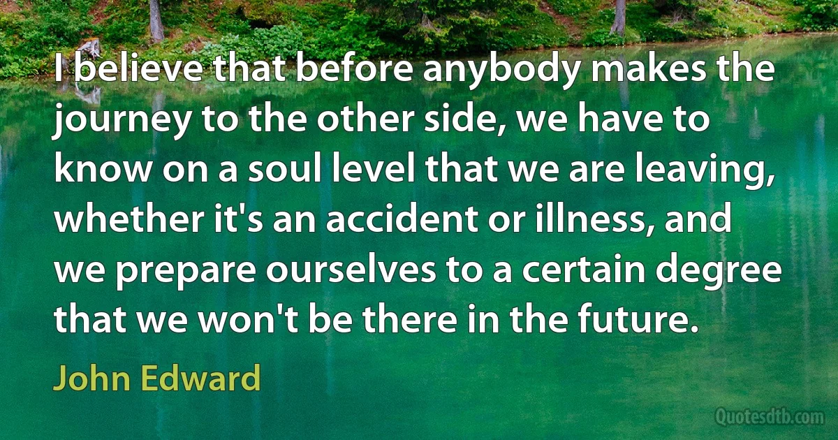 I believe that before anybody makes the journey to the other side, we have to know on a soul level that we are leaving, whether it's an accident or illness, and we prepare ourselves to a certain degree that we won't be there in the future. (John Edward)