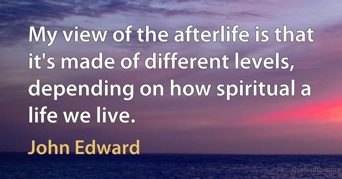 My view of the afterlife is that it's made of different levels, depending on how spiritual a life we live. (John Edward)