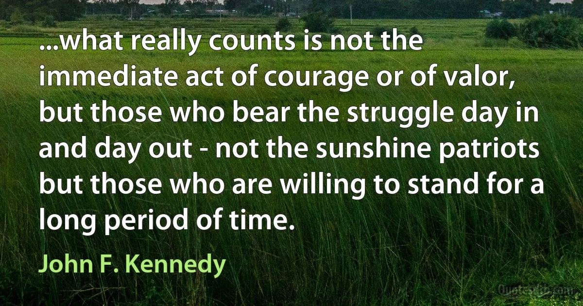 ...what really counts is not the immediate act of courage or of valor, but those who bear the struggle day in and day out - not the sunshine patriots but those who are willing to stand for a long period of time. (John F. Kennedy)