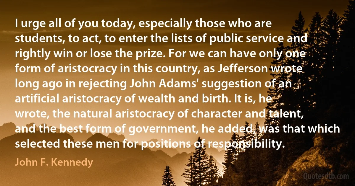 I urge all of you today, especially those who are students, to act, to enter the lists of public service and rightly win or lose the prize. For we can have only one form of aristocracy in this country, as Jefferson wrote long ago in rejecting John Adams' suggestion of an artificial aristocracy of wealth and birth. It is, he wrote, the natural aristocracy of character and talent, and the best form of government, he added, was that which selected these men for positions of responsibility. (John F. Kennedy)