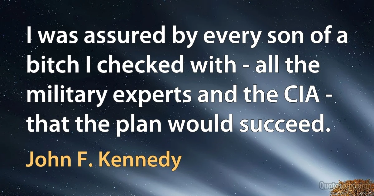 I was assured by every son of a bitch I checked with - all the military experts and the CIA - that the plan would succeed. (John F. Kennedy)