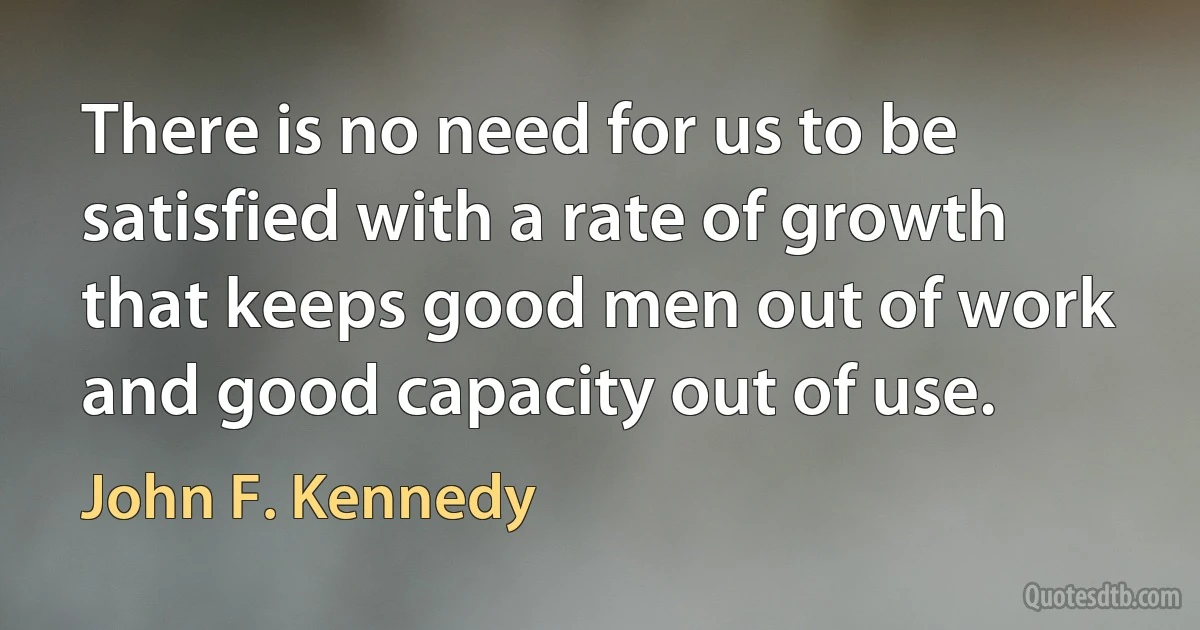 There is no need for us to be satisfied with a rate of growth that keeps good men out of work and good capacity out of use. (John F. Kennedy)