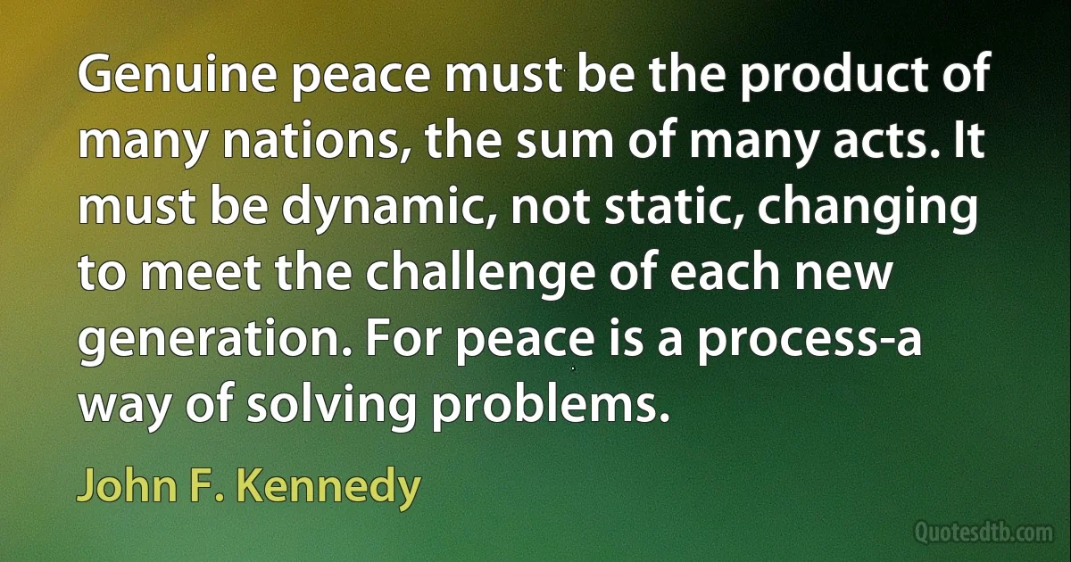 Genuine peace must be the product of many nations, the sum of many acts. It must be dynamic, not static, changing to meet the challenge of each new generation. For peace is a process-a way of solving problems. (John F. Kennedy)