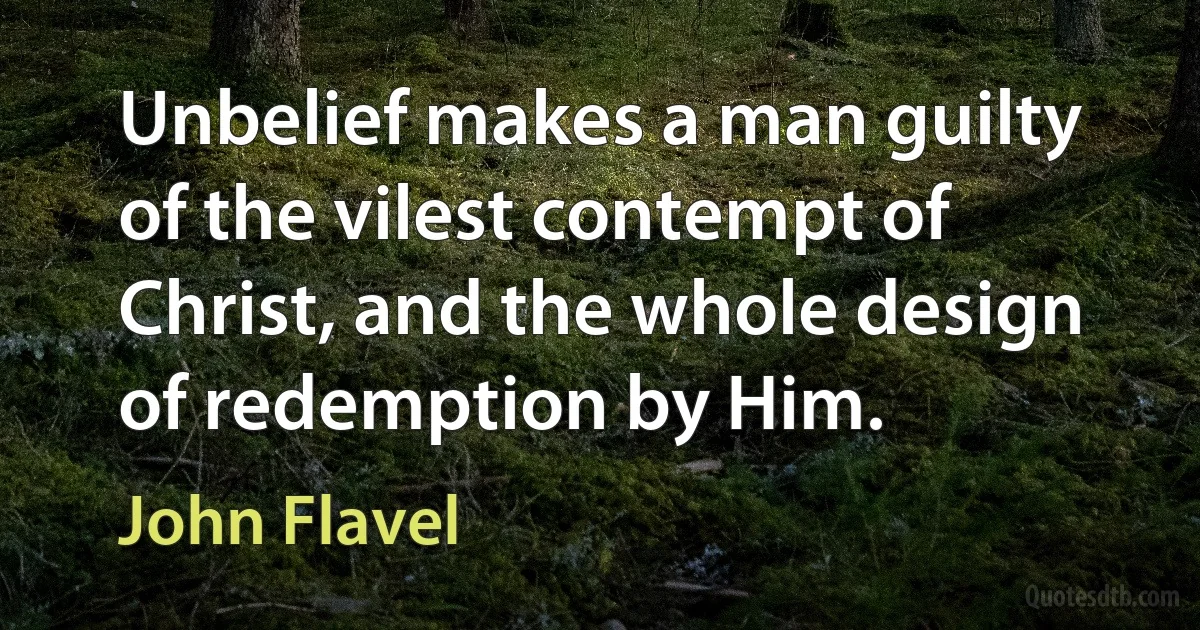 Unbelief makes a man guilty of the vilest contempt of Christ, and the whole design of redemption by Him. (John Flavel)